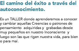 El camino del éxito a través del autoconocimiento. Es un TALLER donde aprenderemos a conocer y cambiar aquellas Creencias o patrones de pensamiento adquiridas y grabadas desde muy pequeños en nuestro Inconsciente y luego son las que rigen nuestra vida, para bien o para mal.